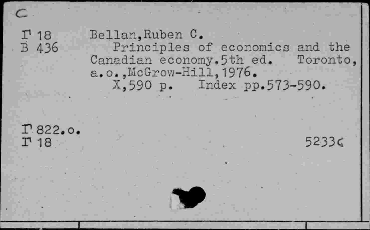 ﻿r 18 B 436
Bellan,Ruben C.
Principles of economics and the Canadian economy.5th ed. Toronto a.o.,McGrow-Hill,1976.
X,59O p. Index pp.573-590.
P 822.0. r 18
5233<